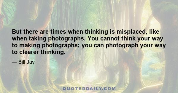 But there are times when thinking is misplaced, like when taking photographs. You cannot think your way to making photographs; you can photograph your way to clearer thinking.