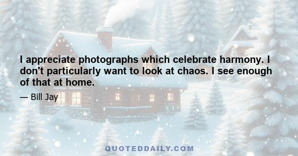 I appreciate photographs which celebrate harmony. I don't particularly want to look at chaos. I see enough of that at home.