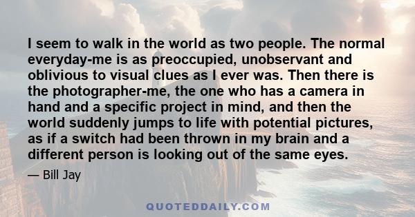 I seem to walk in the world as two people. The normal everyday-me is as preoccupied, unobservant and oblivious to visual clues as I ever was. Then there is the photographer-me, the one who has a camera in hand and a