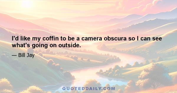 I'd like my coffin to be a camera obscura so I can see what's going on outside.