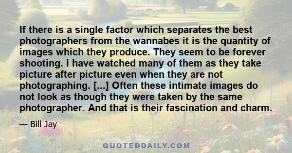 If there is a single factor which separates the best photographers from the wannabes it is the quantity of images which they produce. They seem to be forever shooting. I have watched many of them as they take picture