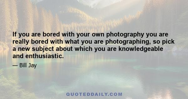 If you are bored with your own photography you are really bored with what you are photographing, so pick a new subject about which you are knowledgeable and enthusiastic.