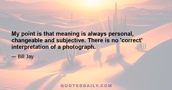 My point is that meaning is always personal, changeable and subjective. There is no 'correct' interpretation of a photograph.