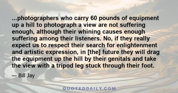 ...photographers who carry 60 pounds of equipment up a hill to photograph a view are not suffering enough, although their whining causes enough suffering among their listeners. No, if they really expect us to respect