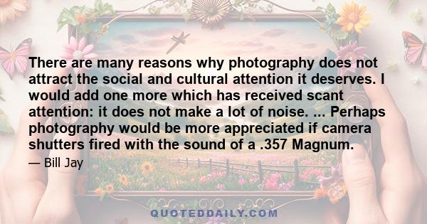 There are many reasons why photography does not attract the social and cultural attention it deserves. I would add one more which has received scant attention: it does not make a lot of noise. ... Perhaps photography