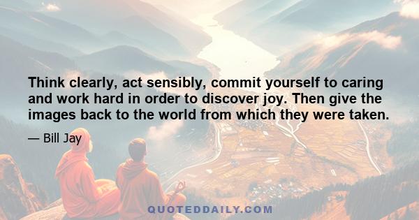 Think clearly, act sensibly, commit yourself to caring and work hard in order to discover joy. Then give the images back to the world from which they were taken.