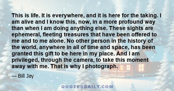 This is life. It is everywhere, and it is here for the taking. I am alive and I know this, now, in a more profound way than when I am doing anything else. These sights are ephemeral, fleeting treasures that have been