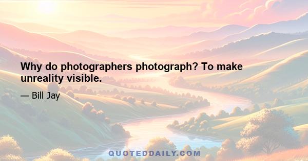 Why do photographers photograph? To make unreality visible.