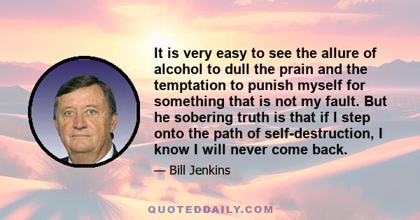 It is very easy to see the allure of alcohol to dull the prain and the temptation to punish myself for something that is not my fault. But he sobering truth is that if I step onto the path of self-destruction, I know I