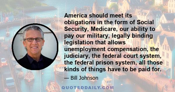 America should meet its obligations in the form of Social Security, Medicare, our ability to pay our military, legally binding legislation that allows unemployment compensation, the judiciary, the federal court system,