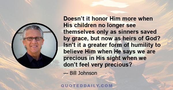 Doesn’t it honor Him more when His children no longer see themselves only as sinners saved by grace, but now as heirs of God? Isn’t it a greater form of humility to believe Him when He says we are precious in His sight