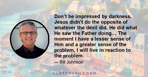 Don’t be impressed by darkness. Jesus didn’t do the opposite of whatever the devil did. He did what He saw the Father doing… The moment I have a lesser sense of Him and a greater sense of the problem, I will live in