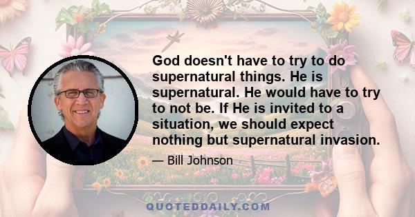 God doesn't have to try to do supernatural things. He is supernatural. He would have to try to not be. If He is invited to a situation, we should expect nothing but supernatural invasion.