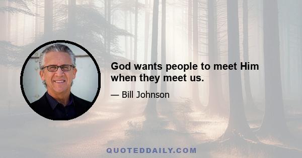 God wants people to meet Him when they meet us.