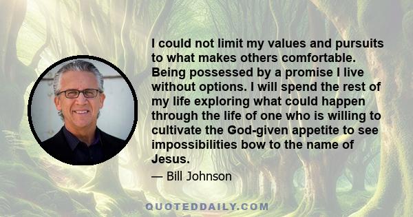 I could not limit my values and pursuits to what makes others comfortable. Being possessed by a promise I live without options. I will spend the rest of my life exploring what could happen through the life of one who is 