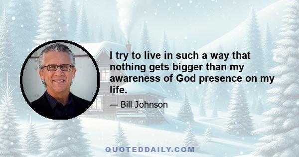 I try to live in such a way that nothing gets bigger than my awareness of God presence on my life.