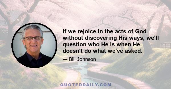 If we rejoice in the acts of God without discovering His ways, we'll question who He is when He doesn't do what we've asked.