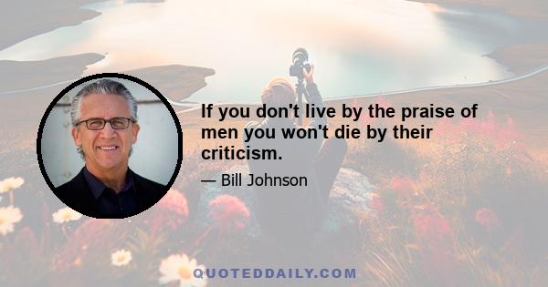 If you don't live by the praise of men you won't die by their criticism.