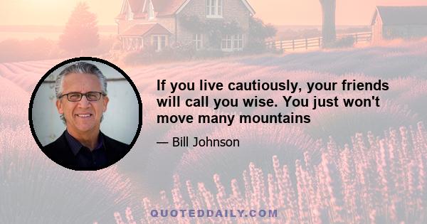 If you live cautiously, your friends will call you wise. You just won't move many mountains