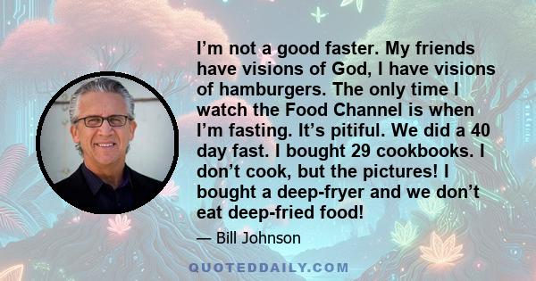 I’m not a good faster. My friends have visions of God, I have visions of hamburgers. The only time I watch the Food Channel is when I’m fasting. It’s pitiful. We did a 40 day fast. I bought 29 cookbooks. I don’t cook,