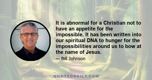 It is abnormal for a Christian not to have an appetite for the impossible. It has been written into our spiritual DNA to hunger for the impossibilities around us to bow at the name of Jesus.