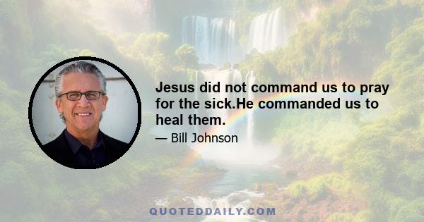 Jesus did not command us to pray for the sick.He commanded us to heal them.