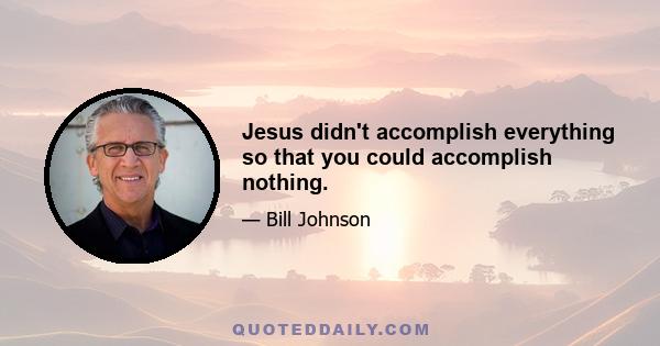 Jesus didn't accomplish everything so that you could accomplish nothing.