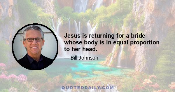 Jesus is returning for a bride whose body is in equal proportion to her head.