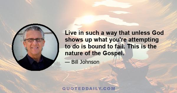 Live in such a way that unless God shows up what you're attempting to do is bound to fail. This is the nature of the Gospel.