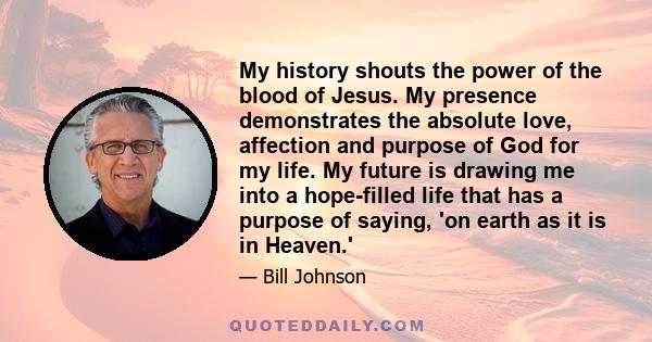 My history shouts the power of the blood of Jesus. My presence demonstrates the absolute love, affection and purpose of God for my life. My future is drawing me into a hope-filled life that has a purpose of saying, 'on