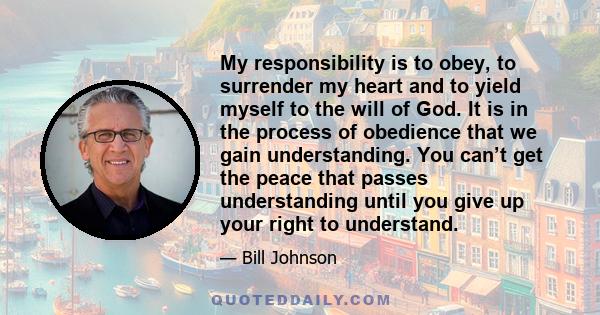 My responsibility is to obey, to surrender my heart and to yield myself to the will of God. It is in the process of obedience that we gain understanding. You can’t get the peace that passes understanding until you give