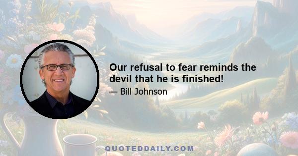 Our refusal to fear reminds the devil that he is finished!