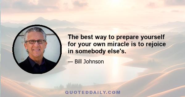 The best way to prepare yourself for your own miracle is to rejoice in somebody else's.