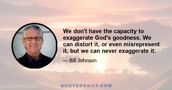 We don't have the capacity to exaggerate God's goodness. We can distort it, or even misrepresent it, but we can never exaggerate it.