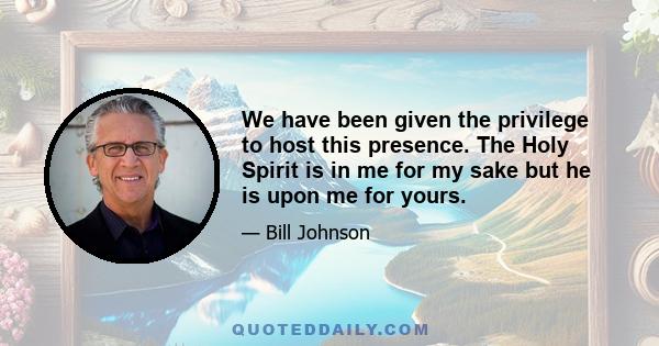 We have been given the privilege to host this presence. The Holy Spirit is in me for my sake but he is upon me for yours.