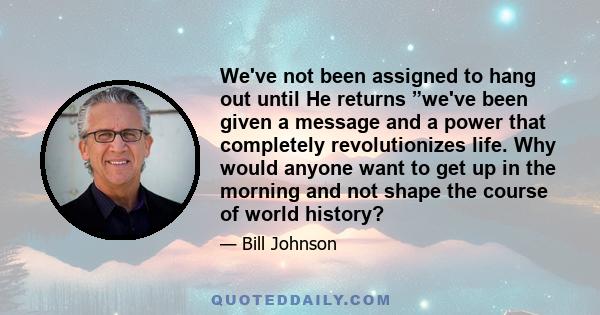 We've not been assigned to hang out until He returns ”we've been given a message and a power that completely revolutionizes life. Why would anyone want to get up in the morning and not shape the course of world history?