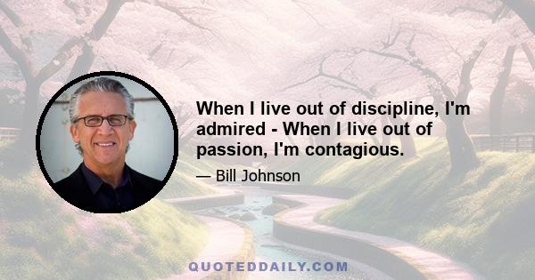 When I live out of discipline, I'm admired - When I live out of passion, I'm contagious.