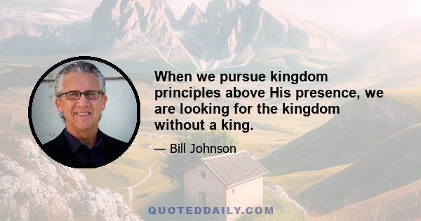 When we pursue kingdom principles above His presence, we are looking for the kingdom without a king.