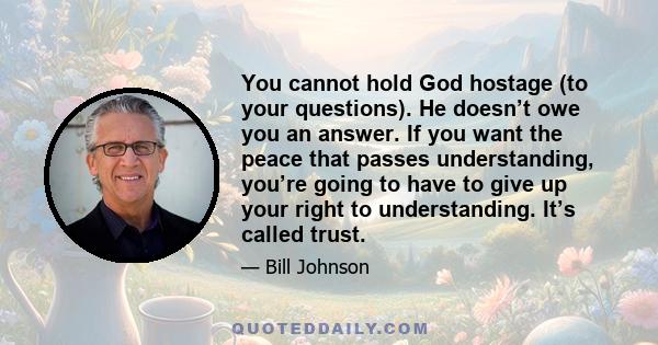 You cannot hold God hostage (to your questions). He doesn’t owe you an answer. If you want the peace that passes understanding, you’re going to have to give up your right to understanding. It’s called trust.