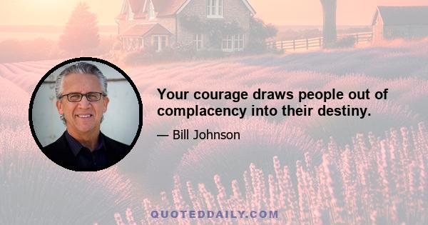 Your courage draws people out of complacency into their destiny.