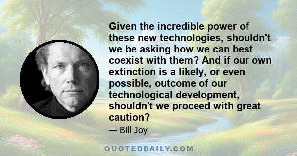 Given the incredible power of these new technologies, shouldn't we be asking how we can best coexist with them? And if our own extinction is a likely, or even possible, outcome of our technological development,