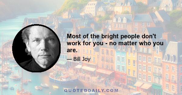 Most of the bright people don't work for you - no matter who you are.