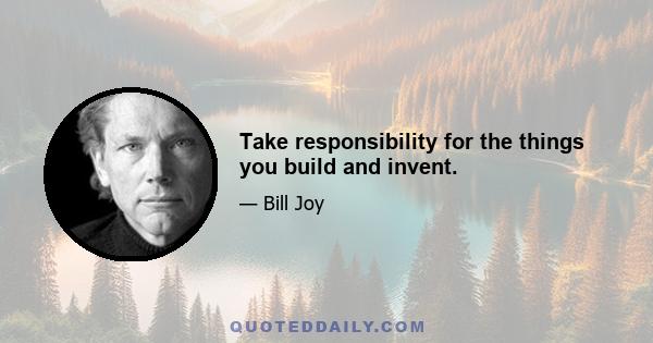 Take responsibility for the things you build and invent.