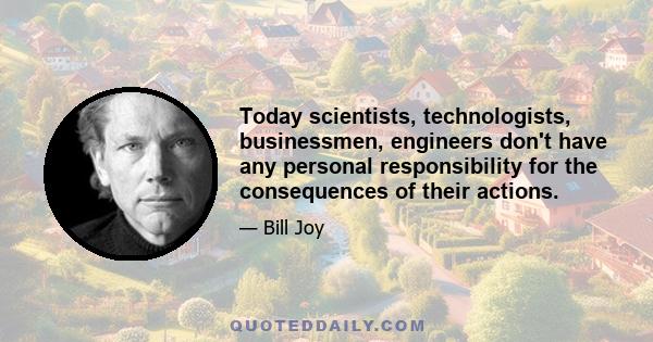 Today scientists, technologists, businessmen, engineers don't have any personal responsibility for the consequences of their actions.