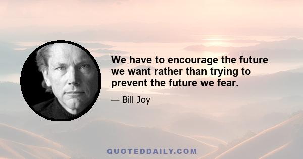 We have to encourage the future we want rather than trying to prevent the future we fear.