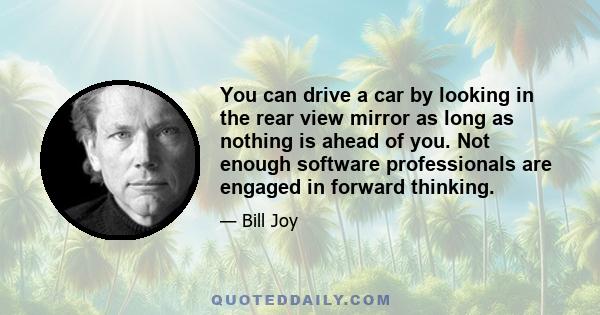 You can drive a car by looking in the rear view mirror as long as nothing is ahead of you. Not enough software professionals are engaged in forward thinking.