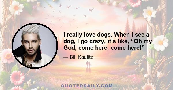 I really love dogs. When I see a dog, I go crazy, it's like, “Oh my God, come here, come here!”