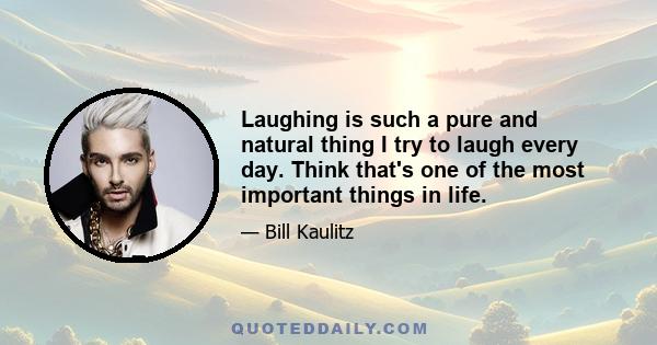 Laughing is such a pure and natural thing I try to laugh every day. Think that's one of the most important things in life.