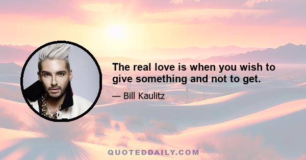 The real love is when you wish to give something and not to get.