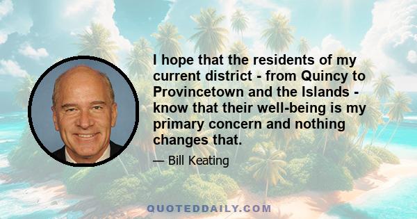 I hope that the residents of my current district - from Quincy to Provincetown and the Islands - know that their well-being is my primary concern and nothing changes that.